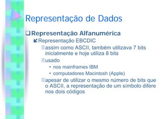 Representação de Dados
 Representação Alfanumérica
   Representação EBCDIC
     assim como ASCII, também utilizava 7 bits
     inicialmente e hoje utiliza 8 bits
     usado
       • nos mainframes IBM
       • computadores Macintosh (Apple)
     apesar de utilizar o mesmo número de bits que
     o ASCII, a representação de um símbolo difere
     nos dois códigos
 