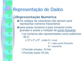 Representação de Dados
 Representação Numérica
  Os códigos de caracteres não servem para
  representar números fracionários
  para esses números e para números muito
  grandes é usada a notação de ponto flutuante
     os números são representados como potências
     de 2:
      (-1)S x F x 2E , onde S = sinal
                            F = valor ponto flutuante
                            E = expoente
    Precisão simples: 32 bits
    Precisão dupla: 64 bits
 