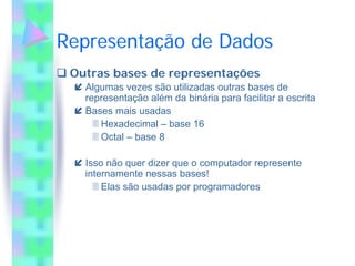 Representação de Dados
 Outras bases de representações
   Algumas vezes são utilizadas outras bases de
   representação além da binária para facilitar a escrita
   Bases mais usadas
      Hexadecimal – base 16
      Octal – base 8

   Isso não quer dizer que o computador represente
   internamente nessas bases!
       Elas são usadas por programadores
 