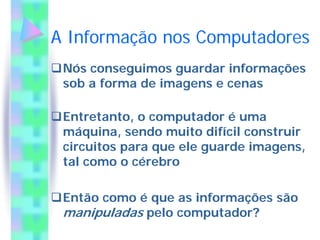 A Informação nos Computadores
 Nós conseguimos guardar informações
 sob a forma de imagens e cenas

 Entretanto, o computador é uma
 máquina, sendo muito difícil construir
 circuitos para que ele guarde imagens,
 tal como o cérebro

 Então como é que as informações são
 manipuladas pelo computador?
 