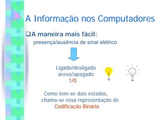 A Informação nos Computadores
 A maneira mais fácil:
 presença/ausência de sinal elétrico



          Ligado/desligado
           aceso/apagado
               1/0

     Como tem-se dois estados,
    chama-se essa representação de
        Codificação Binária
 
