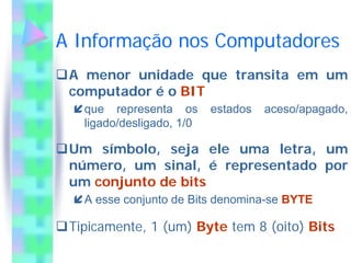 A Informação nos Computadores
 A menor unidade que transita em um
 computador é o BIT
   que representa os       estados   aceso/apagado,
   ligado/desligado, 1/0

 Um símbolo, seja ele uma letra, um
 número, um sinal, é representado por
 um conjunto de bits
   A esse conjunto de Bits denomina-se BYTE

 Tipicamente, 1 (um) Byte tem 8 (oito) Bits
 