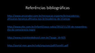 Referências bibliográficas
http://www.ancorador.com.br/recreacao-esporte/brinacadeiras-
africanas-heranca-africana-nas-brincadeiras-de-criancas
http://www.ebc.com.br/infantil/voce-sabia/2012/11/20-de-novembro-
dia-da-consciencia-negra
http://www.cirandandobrasil.com.br/?page_id=925
http://portal.mec.gov.br/seb/arquivos/pdf/livro01.pdf
 