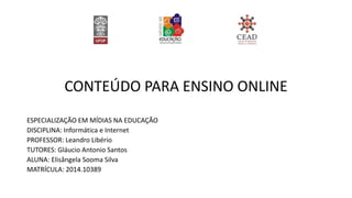 CONTEÚDO PARA ENSINO ONLINE
ESPECIALIZAÇÃO EM MÍDIAS NA EDUCAÇÃO
DISCIPLINA: Informática e Internet
PROFESSOR: Leandro Libério
TUTORES: Gláucio Antonio Santos
ALUNA: Elisângela Sooma Silva
MATRÍCULA: 2014.10389
 