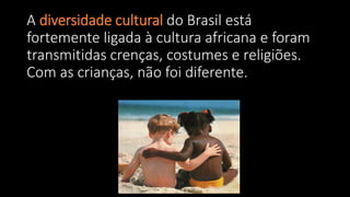 A diversidade cultural do Brasil está
fortemente ligada à cultura africana e foram
transmitidas crenças, costumes e religiões.
Com as crianças, não foi diferente.
 