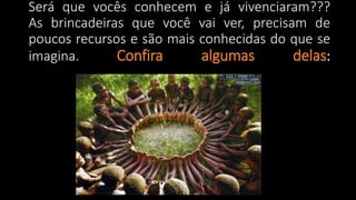 Será que vocês conhecem e já vivenciaram???
As brincadeiras que você vai ver, precisam de
poucos recursos e são mais conhecidas do que se
imagina. Confira algumas delas:
 