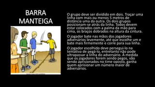 BARRA
MANTEIGA
O grupo deve ser dividido em dois. Traçar uma
linha com mais ou menos 5 metros de
distância uma da outra. Os dois grupos
posicionam-se atrás da linha. Todos devem
estar colocados com a palma da mão para
cima, os braços dobrados na altura da cintura.
O jogador bate nas mãos dos jogadores
adversários levemente, até que escolhe um e
bate mais firmemente e corre para sua linha.
O jogador escolhido deve persegui-lo na
tentativa de pegá-lo, entretanto não pode
ultrapassar a linha do adversário. À medida
que os jogadores forem sendo pegos, vão
sendo aprisionados no time oposto, ganha
quem aprisionar um número maior de
adversários.
 