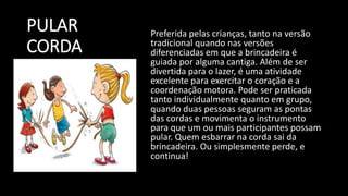 PULAR
CORDA
Preferida pelas crianças, tanto na versão
tradicional quando nas versões
diferenciadas em que a brincadeira é
guiada por alguma cantiga. Além de ser
divertida para o lazer, é uma atividade
excelente para exercitar o coração e a
coordenação motora. Pode ser praticada
tanto individualmente quanto em grupo,
quando duas pessoas seguram as pontas
das cordas e movimenta o instrumento
para que um ou mais participantes possam
pular. Quem esbarrar na corda sai da
brincadeira. Ou simplesmente perde, e
continua!
 