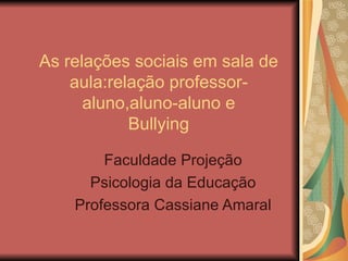 As relações sociais em sala de aula:relação professor-aluno,aluno-aluno e Bullying Faculdade Projeção Psicologia da Educação Professora Cassiane Amaral 