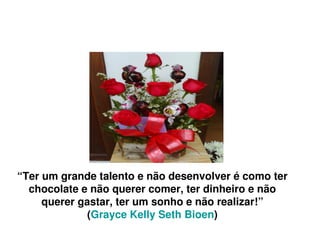 “Ter um grande talento e não desenvolver é como ter 
  chocolate e não querer comer, ter dinheiro e não 
     querer gastar, ter um sonho e não realizar!”
              (Grayce Kelly Seth Bioen)
                           
 