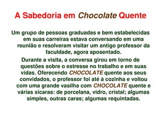 A Sabedoria em Chocolate Quente

    Um grupo de pessoas graduadas e bem estabelecidas 
        em suas carreiras estava conversando em uma 
     reunião e resolveram visitar um antigo professor da 
                 faculdade, agora aposentado.
       Durante a visita, a conversa girou em torno de 
      questões sobre o estresse no trabalho e em suas 
       vidas. Oferecendo CHOCOLATE quente aos seus 
      convidados, o professor foi até à cozinha e voltou 
     com uma grande vasilha com CHOCOLATE quente e 
     várias xícaras: de porcelana, vidro, cristal; algumas 
         simples, outras caras; algumas requintadas.

                               
 