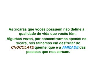 As xícaras que vocês possuem não define a 
           qualidade de vida que vocês têm. 
    Algumas vezes, por concentrarmos apenas na 
         xícara, nós falhamos em desfrutar do 
      CHOCOLATE quente, que é a AMIZADE das 
               pessoas que nos cercam.


                          
 