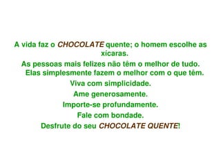 A vida faz o CHOCOLATE quente; o homem escolhe as 
                         xícaras.
  As pessoas mais felizes não têm o melhor de tudo. 
   Elas simplesmente fazem o melhor com o que têm.
                Viva com simplicidade.
                 Ame generosamente.
              Importe­se profundamente.
                  Fale com bondade.
        Desfrute do seu CHOCOLATE QUENTE!


                          
 