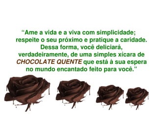 “Ame a vida e a viva com simplicidade; 
    respeite o seu próximo e pratique a caridade. 
             Dessa forma, você deliciará, 
     verdadeiramente, de uma simples xícara de 
    CHOCOLATE QUENTE que está à sua espera 
       no mundo encantado feito para você.”




                          
 