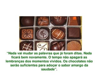 “Nada vai mudar as palavras que já foram ditas. Nada 
     ficará bem novamente. O tempo não apagará as 
lembranças dos momentos vividos. Os chocolates não 
    serão suficientes para adoçar o sabor amargo da 
                       saudade”.
                              
 