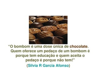 “O bombom é uma dose única de chocolate. 
     Quem oferece um pedaço de um bombom é 
        porque tem educação e quem aceita o 
             pedaço é porque não tem!”
             (Silvia R Garcia Afonso)
                         
 