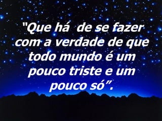 “Que há de se fazer
com a verdade de que
todo mundo é um
pouco triste e um
pouco só”.

 