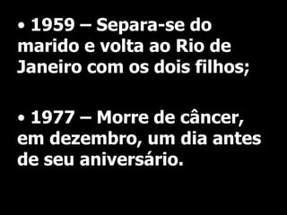 • 1959 – Separa-se do
marido e volta ao Rio de
Janeiro com os dois filhos;
• 1977 – Morre de câncer,
em dezembro, um dia antes
de seu aniversário.

 
