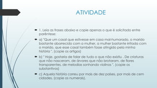 ATIVIDADE
 1. Leia as frases abaixo e copie apenas o que é solicitado entre
parêntese:
 a) "Que um casal que estivesse em casa mal-humorado, o marido
bastante aborrecido com a mulher, a mulher bastante irritada com
o marido, que esse casal também fosse atingido pela minha
história ". (copie os artigos)
 b) " Hoje, gostaria de falar de tudo o que não existiu . De criaturas
que não nasceram, de árvores que não brotaram, de flores
transparentes, de melodias sonhando violinos ". (copie os
substantivos)
 c) Aquela história correu por mais de dez países, por mais de cem
cidades. (copie os numerais).
 