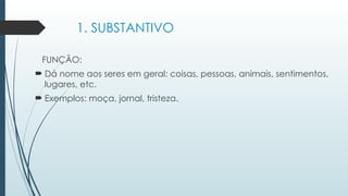 1. SUBSTANTIVO
FUNÇÃO:
 Dá nome aos seres em geral: coisas, pessoas, animais, sentimentos,
lugares, etc.
 Exemplos: moça, jornal, tristeza.
 