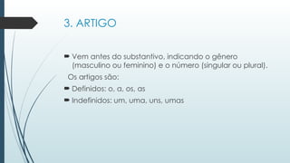 3. ARTIGO
 Vem antes do substantivo, indicando o gênero
(masculino ou feminino) e o número (singular ou plural).
Os artigos são:
 Definidos: o, a, os, as
 Indefinidos: um, uma, uns, umas
 