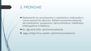 5. PRONOME
 Representa ou acompanha o substantivo, indicando-o
como pessoa do discurso. Existem pronomes pessoais,
de tratamento, possessivos, demonstrativos, indefinidos,
interrogativos e relativos.
 Ex.: Ela está triste. (pronome pessoal)
 Meu amigo ficou quieto. (pronome possessivo)
 