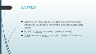 6.VERBO
 Exprime um fato (ação, estado ou fenômeno da
natureza) situando-o no tempo (presente, passado,
futuro).
 Ex.: Lá só chove no verão. (verbo chover)
 Falei demais e estou cansada. (verbos falar-estar)
 
