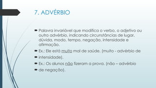 7. ADVÉRBIO
 Palavra invariável que modifica o verbo, o adjetivo ou
outro advérbio, indicando circunstâncias de lugar,
dúvida, modo, tempo, negação, intensidade e
afirmação.
 Ex.: Ele está muito mal de saúde. (muito - advérbio de
 intensidade).
 Ex.: Os alunos não fizeram a prova. (não – advérbio
 de negação).
 