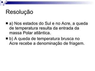 Resolução a) Nos estados do Sul e no Acre, a queda de temperatura resulta da entrada da massa Polar atlântica. b) A queda de temperatura brusca no Acre recebe a denominação de friagem. 