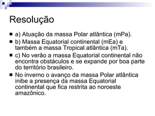 Resolução a) Atuação da massa Polar atlântica (mPa). b) Massa Equatorial continental (mEa) e também a massa Tropical atlântica (mTa). c) No verão a massa Equatorial continental não encontra obstáculos e se expande por boa parte do território brasileiro. No inverno o avanço da massa Polar atlântica inibe a presença da massa Equatorial continental que fica restrita ao noroeste amazônico. 