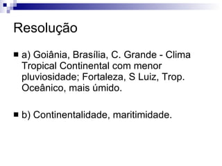 Resolução a) Goiânia, Brasília, C. Grande - Clima Tropical Continental com menor pluviosidade; Fortaleza, S Luiz, Trop. Oceânico, mais úmido. b) Continentalidade, maritimidade. 