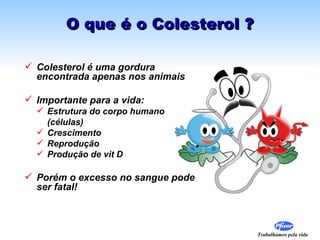 O que é o Colesterol ? Colesterol é uma gordura encontrada apenas nos animais Importante para a vida: Estrutura do corpo humano  (células) Crescimento  Reprodução  Produção de vit D Porém o excesso no sangue pode ser fatal! 