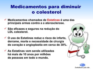 Medicamentos para diminuir  o colesterol Medicamentos chamados de  Estatinas  é uma das  principais armas contra a a aterosclerose. São eficazes e seguros na redução do  LDL colesterol. O uso de Estatinas reduz o risco de infarto,  derrame, morte e necessidade de cirurgia do coração e angioplastia em cerca de 30%. As Estatinas vem sendo utilizadas  há mais de 10 anos por milhões  de pessoas em todo o mundo.  