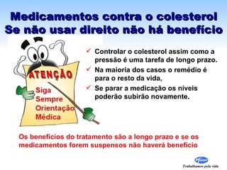 Medicamentos contra o colesterol Se não usar direito não há benefício Controlar o colesterol assim como a pressão é uma tarefa de longo prazo.  Na maioria dos casos o remédio é para o resto da vida,  Se parar a medicação os níveis  poderão subirão novamente. Os benefícios do tratamento são a longo prazo e se os medicamentos forem suspensos não haverá benefício 