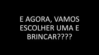 E AGORA, VAMOS
ESCOLHER UMA E
BRINCAR????
 