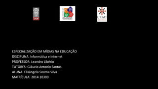 ESPECIALIZAÇÃO EM MÍDIAS NA EDUCAÇÃO
DISCIPLINA: Informática e Internet
PROFESSOR: Leandro Libério
TUTORES: Gláucio Antonio Santos
ALUNA: Elisângela Sooma Silva
MATRÍCULA: 2014.10389
 