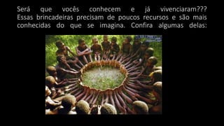 Será que vocês conhecem e já vivenciaram???
Essas brincadeiras precisam de poucos recursos e são mais
conhecidas do que se imagina. Confira algumas delas:
 