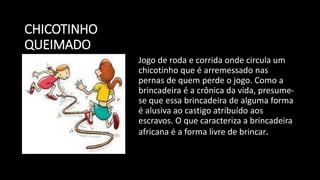 CHICOTINHO
QUEIMADO
Jogo de roda e corrida onde circula um
chicotinho que é arremessado nas
pernas de quem perde o jogo. Como a
brincadeira é a crônica da vida, presume-
se que essa brincadeira de alguma forma
é alusiva ao castigo atribuído aos
escravos. O que caracteriza a brincadeira
africana é a forma livre de brincar.
 