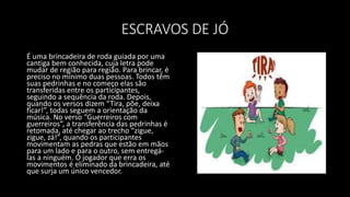 ESCRAVOS DE JÓ
É uma brincadeira de roda guiada por uma
cantiga bem conhecida, cuja letra pode
mudar de região para região. Para brincar, é
preciso no mínimo duas pessoas. Todos têm
suas pedrinhas e no começo elas são
transferidas entre os participantes,
seguindo a sequência da roda. Depois,
quando os versos dizem “Tira, põe, deixa
ficar!”, todas seguem a orientação da
música. No verso “Guerreiros com
guerreiros”, a transferência das pedrinhas é
retomada, até chegar ao trecho “zigue,
zigue, zá!”, quando os participantes
movimentam as pedras que estão em mãos
para um lado e para o outro, sem entregá-
las a ninguém. O jogador que erra os
movimentos é eliminado da brincadeira, até
que surja um único vencedor.
 