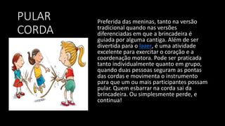 PULAR
CORDA
Preferida das meninas, tanto na versão
tradicional quando nas versões
diferenciadas em que a brincadeira é
guiada por alguma cantiga. Além de ser
divertida para o lazer, é uma atividade
excelente para exercitar o coração e a
coordenação motora. Pode ser praticada
tanto individualmente quanto em grupo,
quando duas pessoas seguram as pontas
das cordas e movimenta o instrumento
para que um ou mais participantes possam
pular. Quem esbarrar na corda sai da
brincadeira. Ou simplesmente perde, e
continua!
 