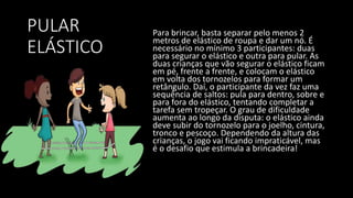 PULAR
ELÁSTICO
Para brincar, basta separar pelo menos 2
metros de elástico de roupa e dar um nó. É
necessário no mínimo 3 participantes: duas
para segurar o elástico e outra para pular. As
duas crianças que vão segurar o elástico ficam
em pé, frente a frente, e colocam o elástico
em volta dos tornozelos para formar um
retângulo. Daí, o participante da vez faz uma
sequência de saltos: pula para dentro, sobre e
para fora do elástico, tentando completar a
tarefa sem tropeçar. O grau de dificuldade
aumenta ao longo da disputa: o elástico ainda
deve subir do tornozelo para o joelho, cintura,
tronco e pescoço. Dependendo da altura das
crianças, o jogo vai ficando impraticável, mas
é o desafio que estimula a brincadeira!
 