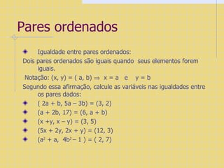 Pares ordenados  Igualdade entre pares ordenados: Dois pares ordenados são iguais quando  seus elementos forem iguais. Notação: (x, y) = ( a, b)     x = a  e  y = b Segundo essa afirmação, calcule as variáveis nas igualdades entre os pares dados: ( 2a + b, 5a – 3b) = (3, 2)  (a + 2b, 17) = (6, a + b)  (x +y, x – y) = (3, 5)  (5x + 2y, 2x + y) = (12, 3)  (a 2  + a,  4b 2  – 1 ) = ( 2, 7) 