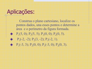 Aplicações: Construa o plano cartesiano, localize os pontos dados, una esses pontos e determine a área  e o perímetro da figura formada. P 1 (5, 0); P 2 (5, 5); P 3 (0, 0); P 4 (0, 5). P 1 (-2, -2); P 2 (3, -2); P 3 (-2, 1). P 1 (-3, 3); P 2 (0, 0); P 3 (-3, 0); P 4 (0, 3). 