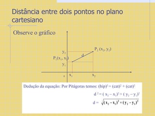 Distância entre dois pontos no plano cartesiano Observe o gráfico 0  x 1   x 2 y 2 y 1 P 2  (x 2 , y 2 ) d P 1 (x 1 , x 2 ) Dedução da equação: Por Pitágoras temos: (hip) 2  = (cat) 2  + (cat) 2   d  2  = ( x 2  – x 1 ) 2  + ( y 2  – y 1 ) 2 d =  
