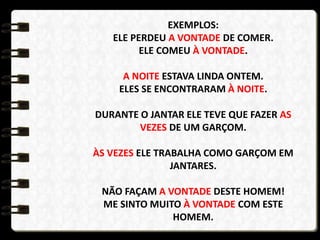 EXEMPLOS:
ELE PERDEU A VONTADE DE COMER.
ELE COMEU À VONTADE.
A NOITE ESTAVA LINDA ONTEM.
ELES SE ENCONTRARAM À NOITE.
DURANTE O JANTAR ELE TEVE QUE FAZER AS
VEZES DE UM GARÇOM.
ÀS VEZES ELE TRABALHA COMO GARÇOM EM
JANTARES.
NÃO FAÇAM A VONTADE DESTE HOMEM!
ME SINTO MUITO À VONTADE COM ESTE
HOMEM.
 