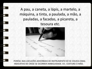 A pau, a caneta, a lápis, a martelo, a
máquina, a tinta, a paulada, a mão, a
pauladas, a facadas, a picareta, a
tesoura etc.
PORÉM, NAS LOCUÇÕES ADVERBIAIS DE INSTRUMENTO SÓ SE COLOCA SINAL
INDICATIVO DE CRASE SE OCORRER AMBIGUIDADE. EX.: COSTUREI À MÃO.
 