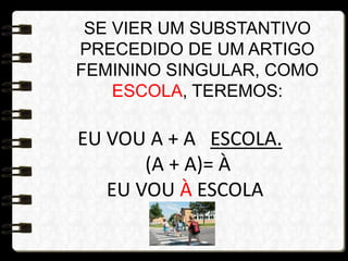 SE VIER UM SUBSTANTIVO
PRECEDIDO DE UM ARTIGO
FEMININO SINGULAR, COMO
ESCOLA, TEREMOS:
EU VOU A + A ESCOLA.
(A + A)= À
EU VOU À ESCOLA
 