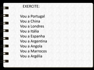 EXERCITE:
Vou a Portugal
Vou a China
Vou a Londres
Vou a Itália
Vou a Espanha
Vou a Argentina
Vou a Angola
Vou a Marrocos
Vou a Argélia
 