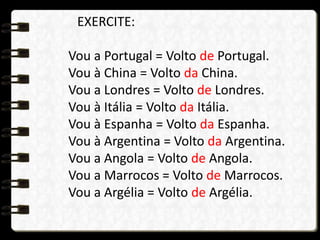 EXERCITE:
Vou a Portugal = Volto de Portugal.
Vou à China = Volto da China.
Vou a Londres = Volto de Londres.
Vou à Itália = Volto da Itália.
Vou à Espanha = Volto da Espanha.
Vou à Argentina = Volto da Argentina.
Vou a Angola = Volto de Angola.
Vou a Marrocos = Volto de Marrocos.
Vou a Argélia = Volto de Argélia.
 