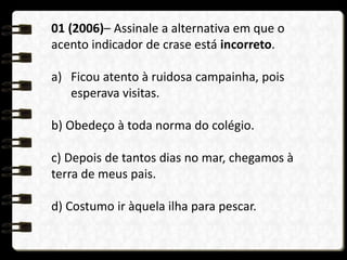01 (2006)– Assinale a alternativa em que o
acento indicador de crase está incorreto.
a) Ficou atento à ruidosa campainha, pois
esperava visitas.
b) Obedeço à toda norma do colégio.
c) Depois de tantos dias no mar, chegamos à
terra de meus pais.
d) Costumo ir àquela ilha para pescar.
 